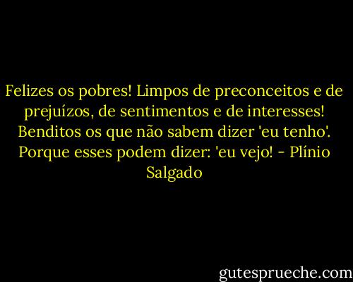 Felizes os pobres! Limpos de preconceitos e de prejuízos, de sentimentos e de interesses! Benditos os que não sabem dizer 'eu tenho'. Porque esses podem dizer: 'eu vejo! - Plínio Salgado