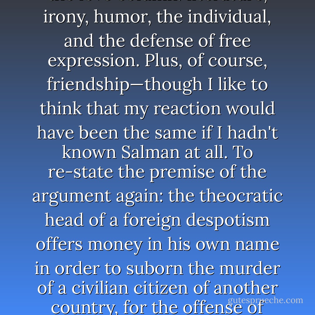 When the <i>Washington Post</i> telephoned me at home on Valentine's Day 1989 to ask my opinion about the Ayatollah Khomeini's <i>fatwah</i>, I felt at once that here was something that completely committed me. It was, if I can phrase it like this, a matter of everything I hated versus everything I loved. In the hate column: dictatorship, religion, stupidity, demagogy, censorship, bullying, and intimidation. In the love column: literature, irony, humor, the individual, and the defense of free expression. Plus, of course, friendship—though I like to think that my reaction would have been the same if I hadn't known Salman at all. To re-state the premise of the argument again: the theocratic head of a foreign despotism offers money in his own name in order to suborn the murder of a civilian citizen of another country, for the offense of writing a work of fiction. No more root-and-branch challenge to the values of the Enlightenment (on the bicentennial of the fall of the Bastille) or to the First Amendment to the Constitution, could be imagined. President George H.W. Bush, when asked to comment, could only say grudgingly that, as far as he could see, no American interests were involved… - Christopher Hitchens