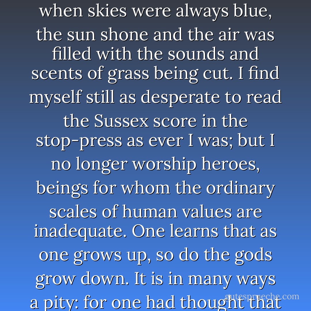 Heroes in fact die with one's youth. They are pinned like butterflies to the setting board of early memories—the time when skies were always blue, the sun shone and the air was filled with the sounds and scents of grass being cut. I find myself still as desperate to read the Sussex score in the stop-press as ever I was; but I no longer worship heroes, beings for whom the ordinary scales of human values are inadequate. One learns that as one grows up, so do the gods grow down. It is in many ways a pity: for one had thought that heroes had no problems of their own. Now one knows different! - Alan Ross