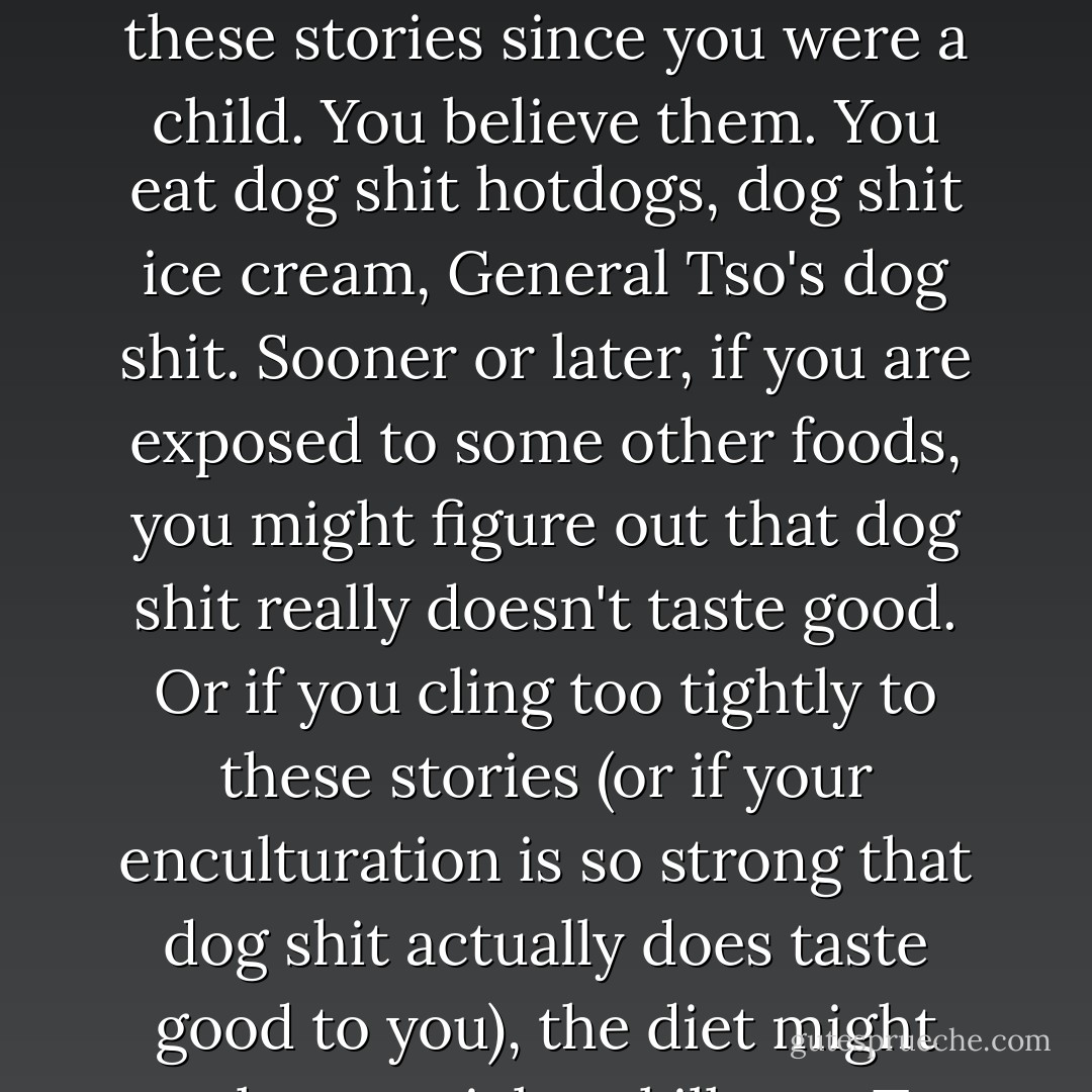 One of the problems with all of this is that not all narratives are equal. Imagine, to take a silly example, that someone told you story after story extolling the virtues of eating dog shit. You've been told these stories since you were a child. You believe them. You eat dog shit hotdogs, dog shit ice cream, General Tso's dog shit. Sooner or later, if you are exposed to some other foods, you might figure out that dog shit really doesn't taste good. Or if you cling too tightly to these stories (or if your enculturation is so strong that dog shit actually does taste good to you), the diet might make you sick or kill you. To make this example a little less silly, substitute the word pesticides for dog shit. Or, for that matter, substitute Big Mac, Whopper, or Coca Cola. - Derrick Jensen