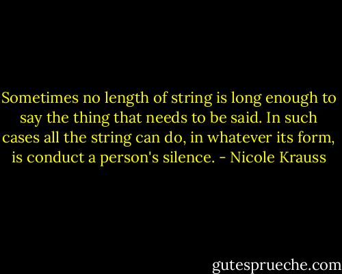 Sometimes no length of string is long enough to say the thing that needs to be said. In such cases all the string can do, in whatever its form, is conduct a person's silence. - Nicole Krauss