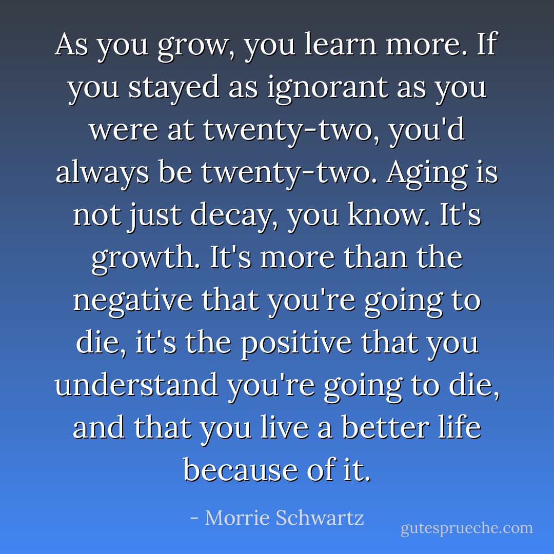 As you grow, you learn more. If you stayed as ignorant as you were at twenty-two, you'd always be twenty-two. Aging is not just decay, you know. It's growth. It's more than the negative that you're going to die, it's the positive that you understand you're going to die, and that you live a better life because of it. - Morrie Schwartz