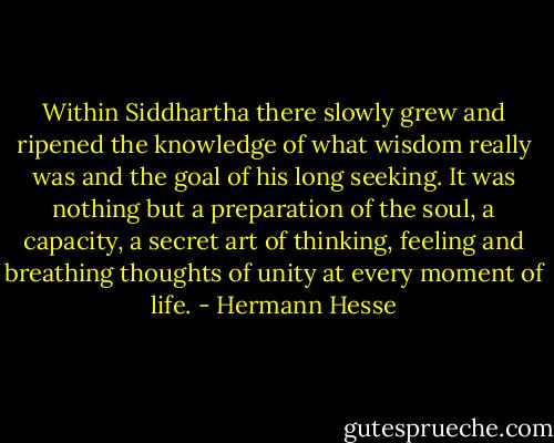 Within Siddhartha there slowly grew and ripened the knowledge of what wisdom really was and the goal of his long seeking. It was nothing but a preparation of the soul, a capacity, a secret art of thinking, feeling and breathing thoughts of unity at every moment of life. - Hermann Hesse