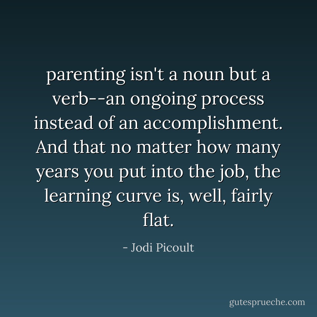 parenting isn't a noun but a verb--an ongoing process instead of an accomplishment. And that no matter how many years you put into the job, the learning curve is, well, fairly flat. - Jodi Picoult