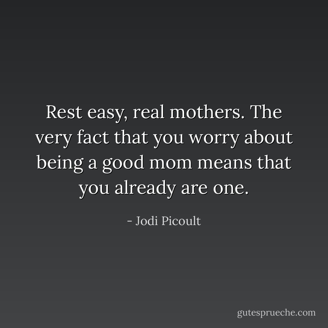Rest easy, real mothers. The very fact that you worry about being a good mom means that you already are one. - Jodi Picoult