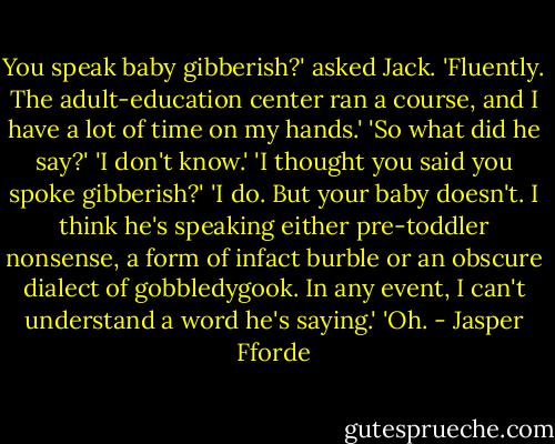 You speak baby gibberish?' asked Jack.<br />'Fluently. The adult-education center ran a course, and I have a lot of time on my hands.'<br />'So what did he say?'<br />'I don't know.'<br />'I thought you said you spoke gibberish?'<br />'I do. But your baby doesn't. I think he's speaking either<br />pre-toddler nonsense, a form of infact burble or an obscure dialect of<br />gobbledygook. In any event, I can't understand a word he's saying.'<br />'Oh. - Jasper Fforde