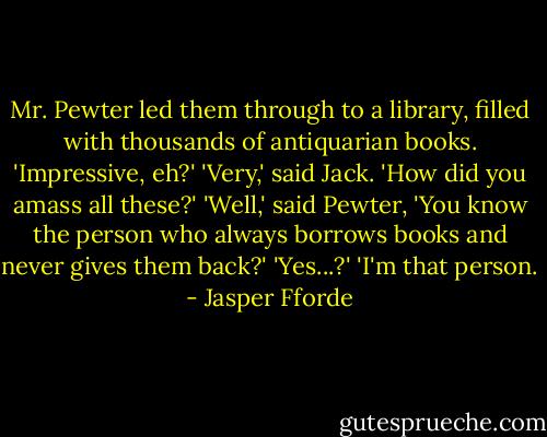 Mr. Pewter led them through to a library, filled with thousands of<br />antiquarian books.<br />'Impressive, eh?'<br />'Very,' said Jack. 'How did you amass<br />all these?'<br />'Well,' said Pewter, 'You know the person who always borrows<br />books and never gives them back?'<br />'Yes...?'<br />'I'm that person. - Jasper Fforde