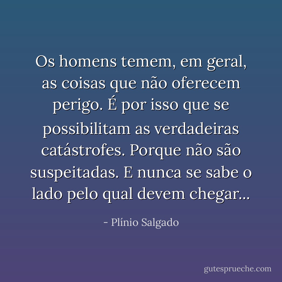 Os homens temem, em geral, as coisas que não oferecem perigo. É por isso que se possibilitam as verdadeiras catástrofes. Porque não são suspeitadas. E nunca se sabe o lado pelo qual devem chegar... - Plínio Salgado
