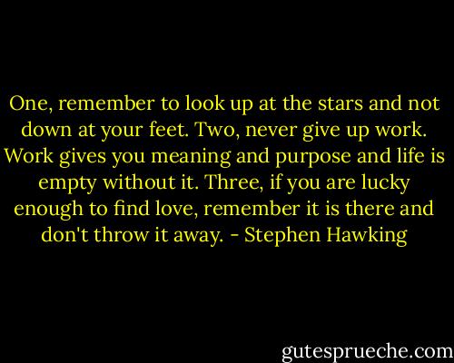 One, remember to look up at the stars and not down at your feet. Two, never give up work. Work gives you meaning and purpose and life is empty without it. Three, if you are lucky enough to find love, remember it is there and don't throw it away. - Stephen Hawking