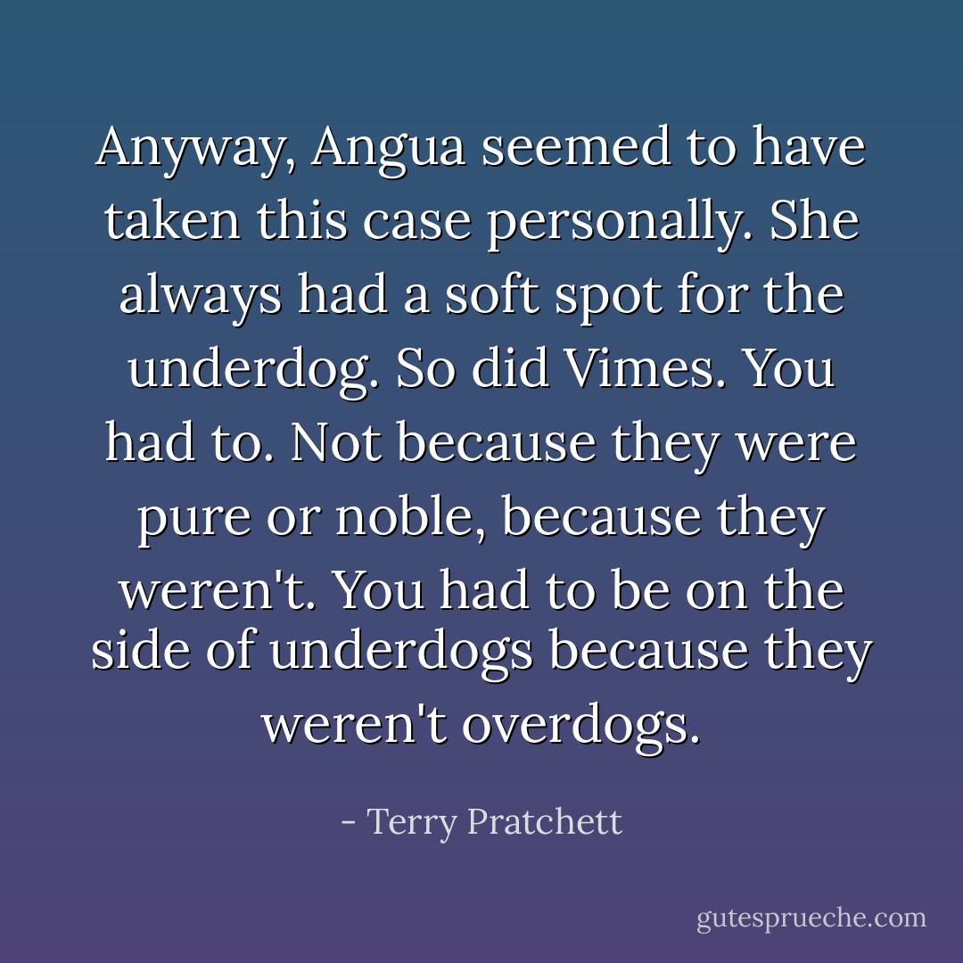 Anyway, Angua seemed to have taken this case personally. She always had a soft spot for the underdog.<br />So did Vimes. You had to. Not because they were pure or noble, because they weren't. You had to be on the side of underdogs because they weren't overdogs. - Terry Pratchett
