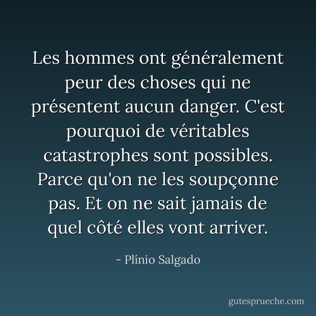 Les hommes ont généralement peur des choses qui ne présentent aucun danger. C'est pourquoi de véritables catastrophes sont possibles. Parce qu'on ne les soupçonne pas. Et on ne sait jamais de quel côté elles vont arriver. - Plínio Salgado