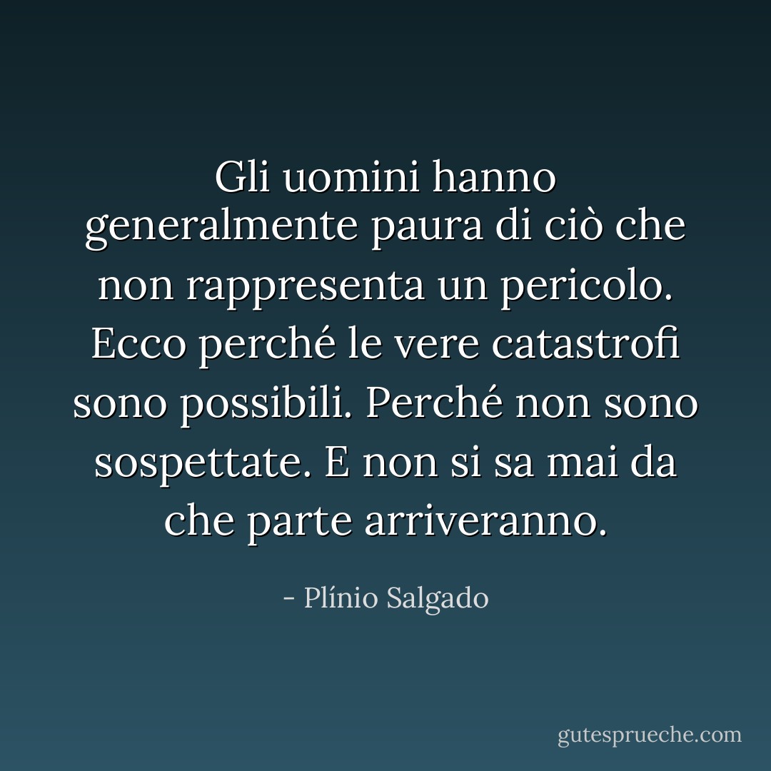 Gli uomini hanno generalmente paura di ciò che non rappresenta un pericolo. Ecco perché le vere catastrofi sono possibili. Perché non sono sospettate. E non si sa mai da che parte arriveranno. - Plínio Salgado