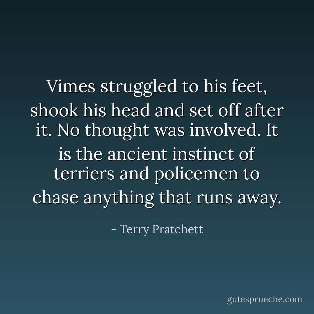 Vimes struggled to his feet, shook his head and set off after it. No thought was involved. It is the ancient instinct of terriers and policemen to chase anything that runs away. - Terry Pratchett
