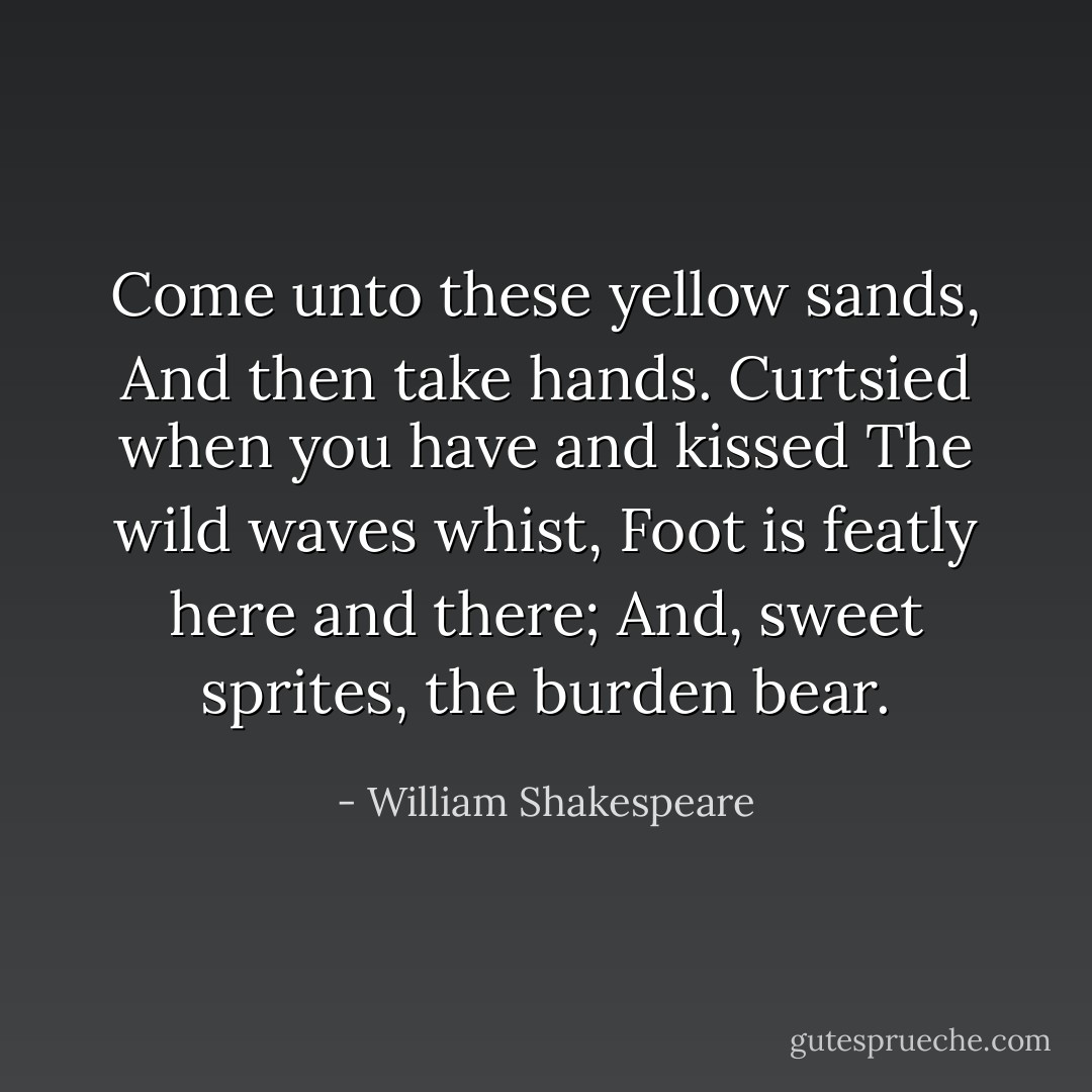 Come unto these yellow sands,<br />And then take hands.<br />Curtsied when you have and kissed<br />The wild waves whist,<br />Foot is featly here and there;<br />And, sweet sprites, the burden bear. - William Shakespeare