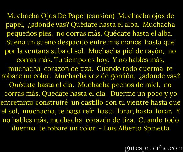 Muchacha Ojos De Papel<br />(cansion)<br /><br />Muchacha ojos de papel, <br />¿adónde vas? Quédate hasta el alba. <br />Muchacha pequeños pies, <br />no corras más. Quédate hasta el alba. <br />Sueña un sueño despacito entre mis manos <br />hasta que por la ventana suba el sol. <br />Muchacha piel de rayón, <br />no corras más. Tu tiempo es hoy. <br />Y no hables más, muchacha <br />corazón de tiza. <br />Cuando todo duerma <br />te robare un color. <br />Muchacha voz de gorrión, <br />¿adonde vas? Quédate hasta el día. <br />Muchacha pechos de miel, <br />no corras más. Quedate hasta el día. <br />Duerme un poco y yo entretanto construiré <br />un castillo con tu vientre hasta que el sol, <br />muchacha, te haga reír <br />hasta llorar, hasta llorar. <br />Y no hables más, muchacha <br />corazón de tiza. <br />Cuando todo duerma <br />te robare un color. - Luis Alberto Spinetta