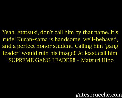Yeah, Atatsuki, don't call him by that name. It's rude! Kuran-sama is handsome, well-behaved, and a perfect honor student. Calling him "gang leader" would ruin his image!! At least call him "SUPREME GANG LEADER!! - Matsuri Hino