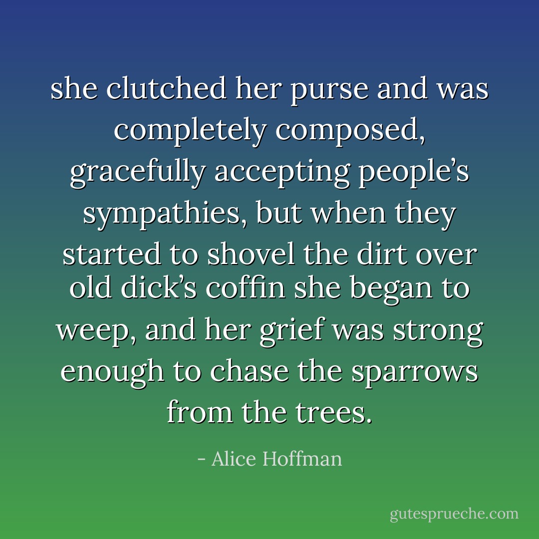 she clutched her purse and was completely composed, gracefully accepting people’s sympathies, but when they started to shovel the dirt over old dick’s coffin she began to weep, and her grief was strong enough to chase the sparrows from the trees. - Alice Hoffman