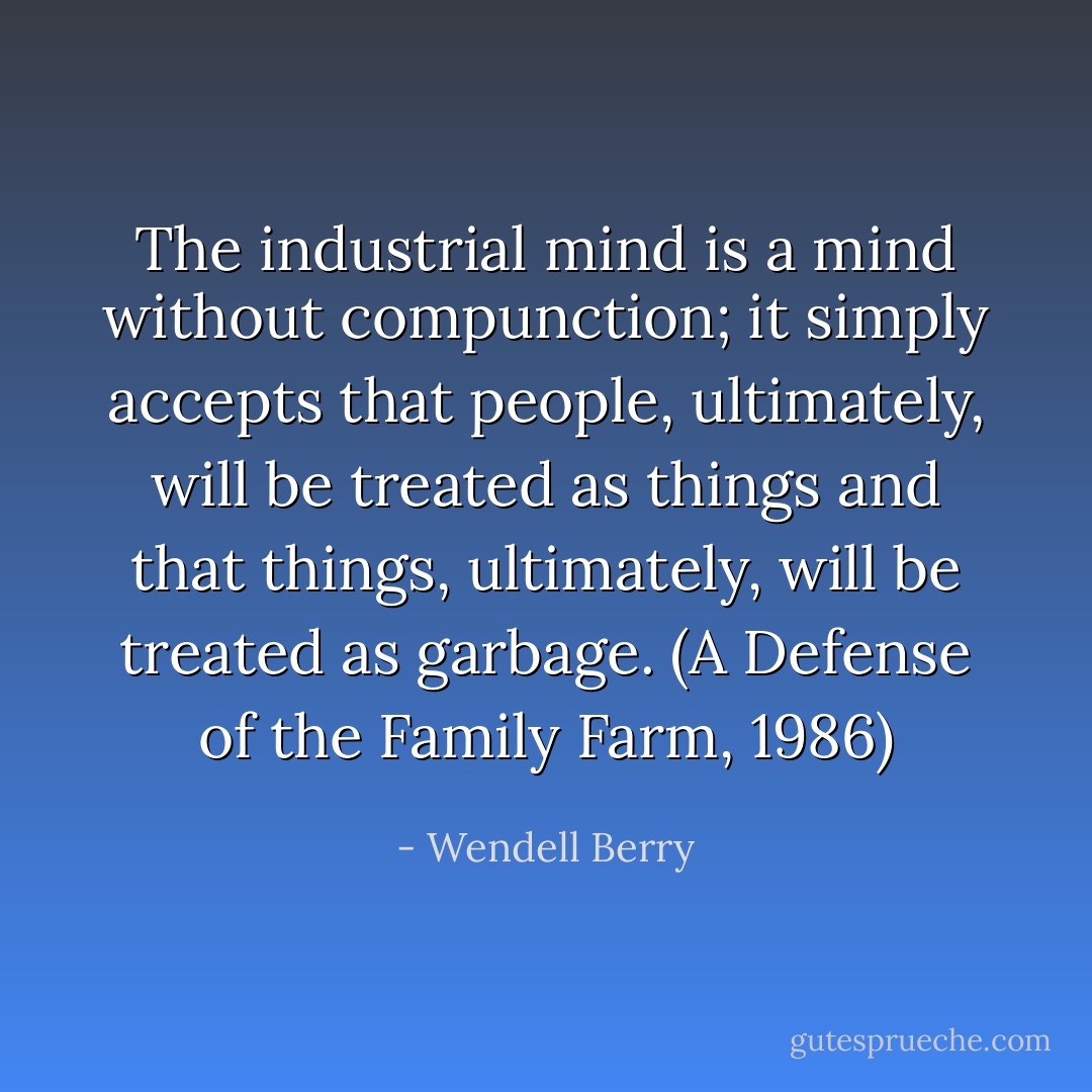The industrial mind is a mind without compunction; it simply accepts that people, ultimately, will be treated as things and that things, ultimately, will be treated as garbage. (A Defense of the Family Farm, 1986) - Wendell Berry