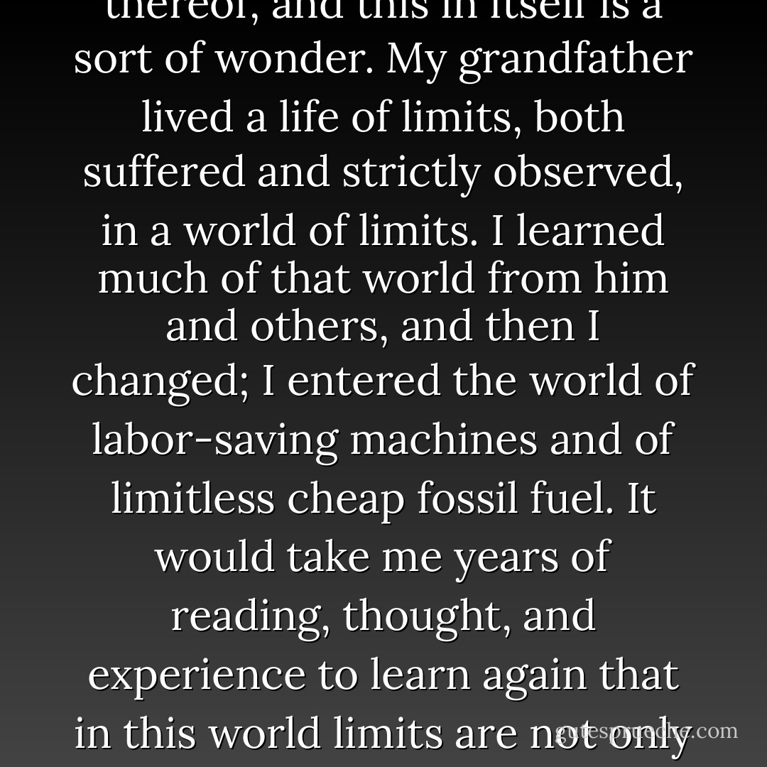 We had entered an era of limitlessness, or the illusion thereof, and this in itself is a sort of wonder. My grandfather lived a life of limits, both suffered and strictly observed, in a world of limits. I learned much of that world from him and others, and then I changed; I entered the world of labor-saving machines and of limitless cheap fossil fuel. It would take me years of reading, thought, and experience to learn again that in this world limits are not only inescapable but indispensable. - Wendell Berry