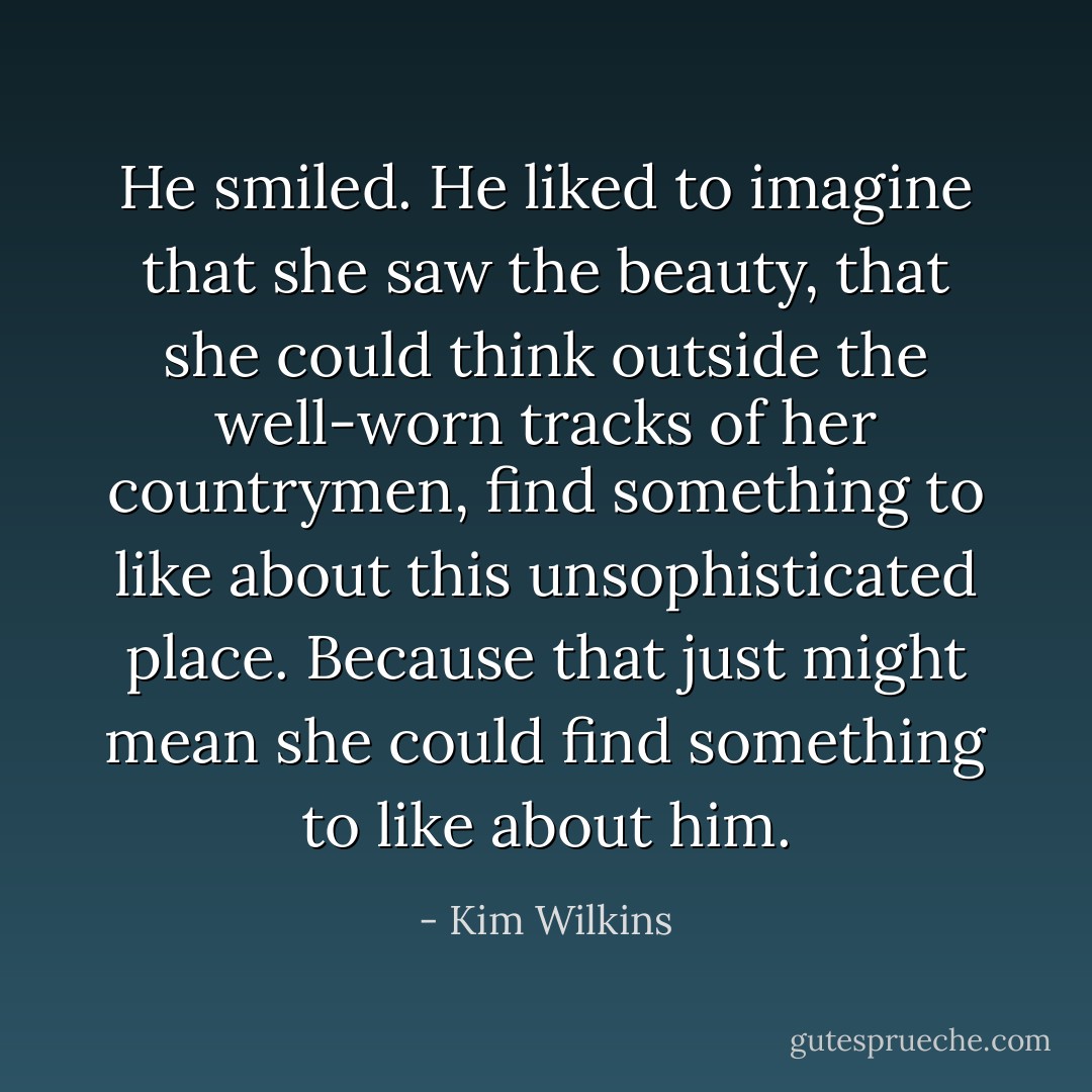 He smiled. He liked to imagine that she saw the beauty, that she could think outside the well-worn tracks of her countrymen, find something to like about this unsophisticated place. Because that just might mean she could find something to like about him. - Kim Wilkins