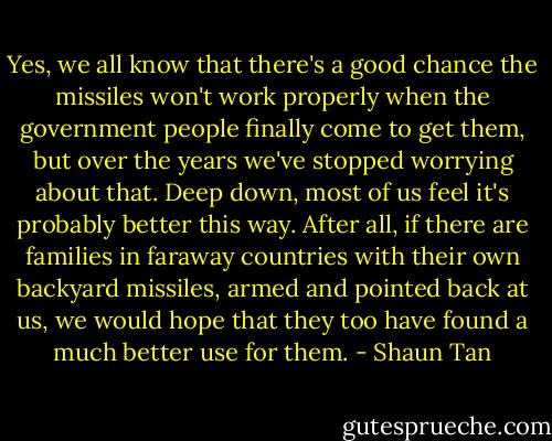 Yes, we all know that there's a good chance the missiles won't work properly when the government people finally come to get them, but over the years we've stopped worrying about that. Deep down, most of us feel it's probably better this way. After all, if there are families in faraway countries with their own backyard missiles, armed and pointed back at us, we would hope that they too have found a much better use for them. - Shaun Tan