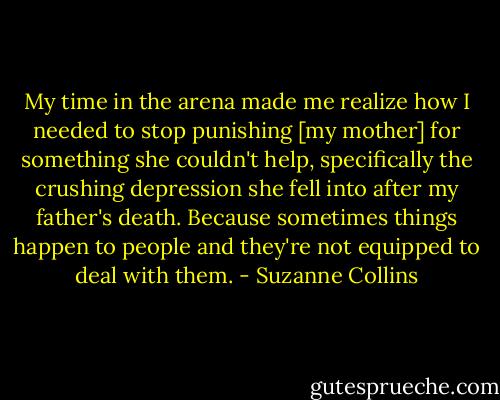 My time in the arena made me realize how I needed to stop punishing [my mother] for something she couldn't help, specifically the crushing depression she fell into after my father's death. Because sometimes things happen to people and they're not equipped to deal with them. - Suzanne Collins