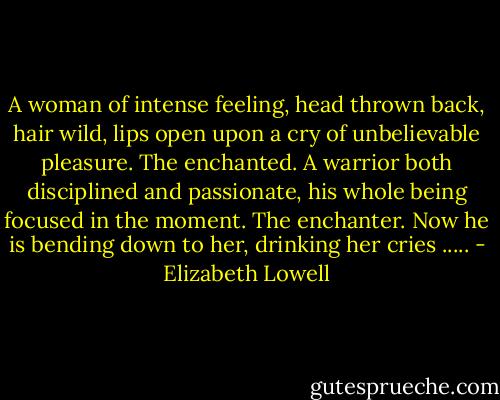 A woman of intense feeling, head thrown back, hair wild, lips open upon a cry of unbelievable pleasure.<br />The enchanted.<br />A warrior both disciplined and passionate, his whole being focused in the moment.<br />The enchanter.<br />Now he is bending down to her, drinking her cries ..... - Elizabeth Lowell