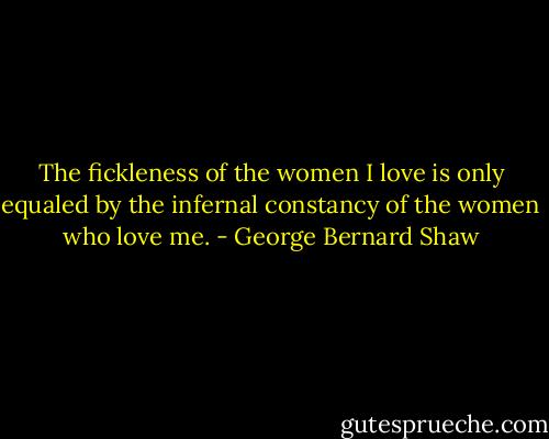 The fickleness of the women I love is only equaled by the infernal constancy of the women who love me. - George Bernard Shaw