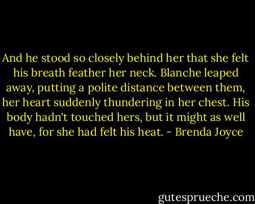 And he stood so closely behind her that she felt his breath feather her neck. Blanche leaped away, putting a polite distance between them, her heart suddenly thundering in her chest. His body hadn't touched hers, but it might as well have, for she had felt his heat. - Brenda Joyce