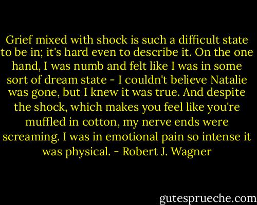 Grief mixed with shock is such a difficult state to be in; it's hard even to describe it. On the one hand, I was numb and felt like I was in some sort of dream state - I couldn't believe Natalie was gone, but I knew it was true. And despite the shock, which makes you feel like you're muffled in cotton, my nerve ends were screaming. I was in emotional pain so intense it was physical. - Robert J. Wagner