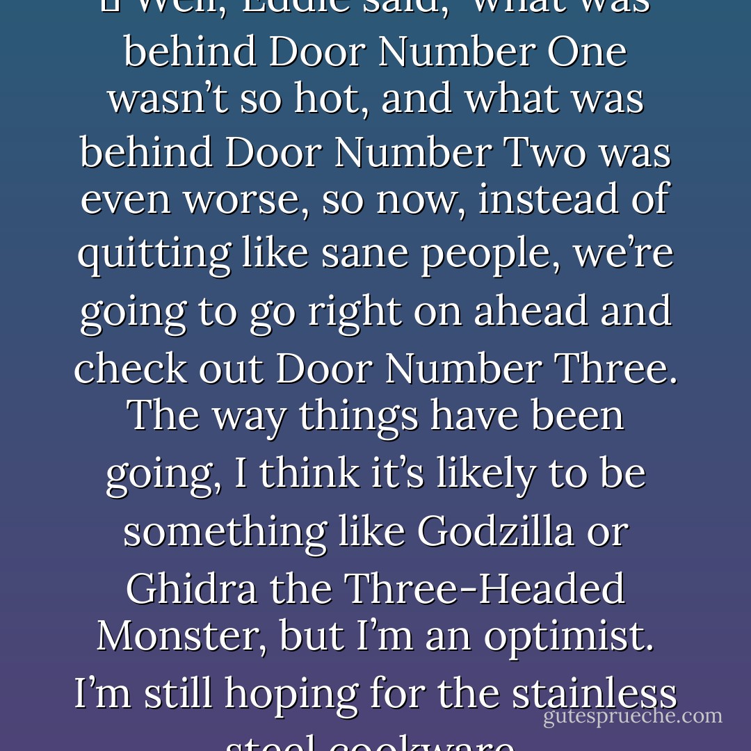 Where you think I’m goan?’<br />	‘Well,’ Eddie said, ‘what was behind Door Number One wasn’t so hot, and what was behind Door Number Two was even worse, so now, instead of quitting like sane people, we’re going to go right on ahead and check out Door Number Three. The way things have been going, I think it’s likely to be something like Godzilla or Ghidra the Three-Headed Monster, but I’m an optimist. I’m still hoping for the stainless steel cookware. - Stephen King