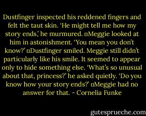 Dustfinger inspected his reddened fingers and felt the taut skin. ‘He might tell me how my story ends,’ he murmured.<br />	Meggie looked at him in astonishment. ‘You mean you don’t know?’<br />	Dustfinger smiled. Meggie still didn’t particularly like his smile. It seemed to appear only to hide something else. ‘What’s so unusual about that, princess?’ he asked quietly. ‘Do you know how your story ends?’<br />	Meggie had no answer for that. - Cornelia Funke