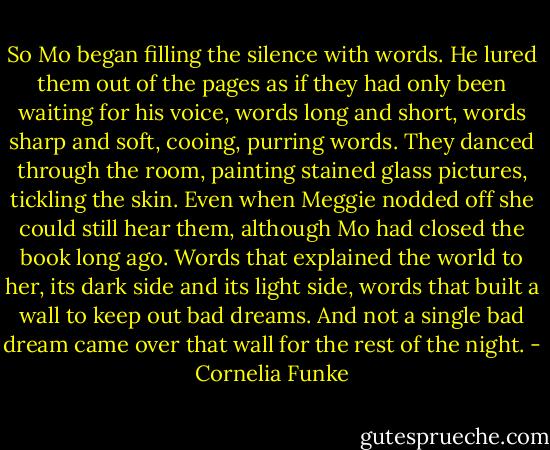 So Mo began filling the silence with words. He lured them out of the pages as if they had only been waiting for his voice, words long and short, words sharp and soft, cooing, purring words. They danced through the room, painting stained glass pictures, tickling the skin. Even when Meggie nodded off she could still hear them, although Mo had closed the book long ago. Words that explained the world to her, its dark side and its light side, words that built a wall to keep out bad dreams. And not a single bad dream came over that wall for the rest of the night. - Cornelia Funke