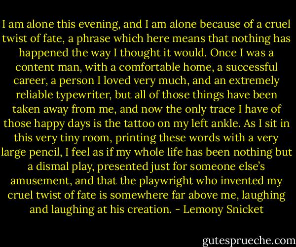 I am alone this evening, and I am alone because of a cruel twist of fate, a phrase which here means that nothing has happened the way I thought it would. Once I was a content man, with a comfortable home, a successful career, a person I loved very much, and an extremely reliable typewriter, but all of those things have been taken away from me, and now the only trace I have of those happy days is the tattoo on my left ankle. As I sit in this very tiny room, printing these words with a very large pencil, I feel as if my whole life has been nothing but a dismal play, presented just for someone else’s amusement, and that the playwright who invented my cruel twist of fate is somewhere far above me, laughing and laughing at his creation. - Lemony Snicket