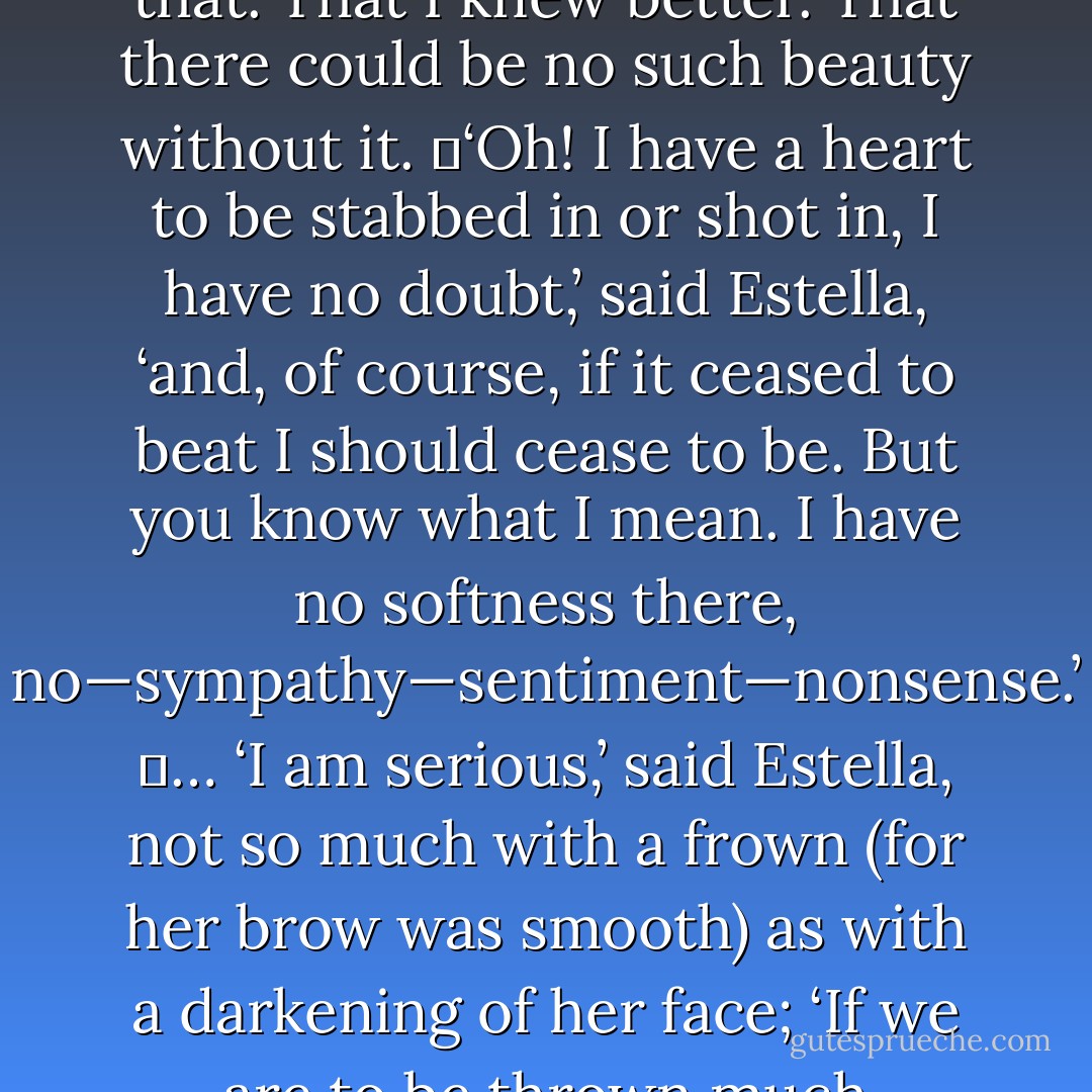You must know,’ said Estella, condescending to me as a beautiful and brilliant woman might, ‘that I have no heart—if that has anything to do with my memory.’<br />	I got through some jargon to the effect that I took the liberty of doubting that. That I knew better. That there could be no such beauty without it.<br />	‘Oh! I have a heart to be stabbed in or shot in, I have no doubt,’ said Estella, ‘and, of course, if it ceased to beat I should cease to be. But you know what I mean. I have no softness there, no—sympathy—sentiment—nonsense.’<br />	… ‘I am serious,’ said Estella, not so much with a frown (for her brow was smooth) as with a darkening of her face; ‘If we are to be thrown much together, you had better believe it at once. No!’ imperiously stopping me as I opened my lips. ‘I have not bestowed my tenderness anywhere. I have never had any such thing. - Charles Dickens