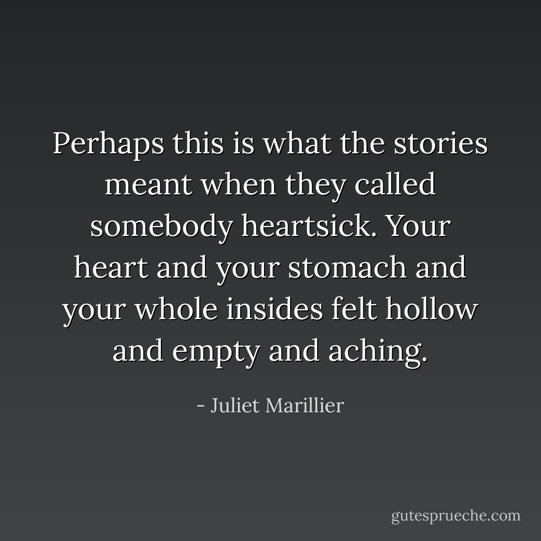 Perhaps this is what the stories meant when they called somebody heartsick. Your heart and your stomach and your whole insides felt hollow and empty and aching. - Juliet Marillier