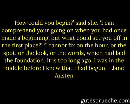 How could you begin?’ said she. ‘I can comprehend your going on when you had once made a beginning, but what could set you off in the first place?’ ‘I cannot fix on the hour, or the spot, or the look, or the words, which had laid the foundation. It is too long ago. I was in the middle before I knew that I had begun. - Jane Austen