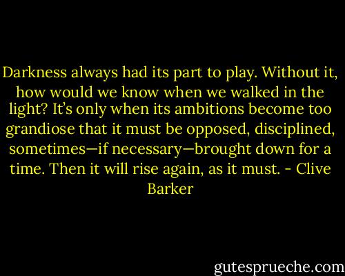 Darkness always had its part to play. Without it, how would we know when we walked in the light? It’s only when its ambitions become too grandiose that it must be opposed, disciplined, sometimes—if necessary—brought down for a time. Then it will rise again, as it must. - Clive Barker