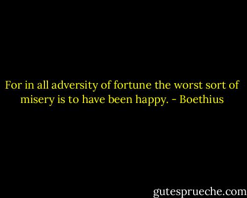 For in all adversity of fortune the worst sort of misery is to have been happy. - Boethius