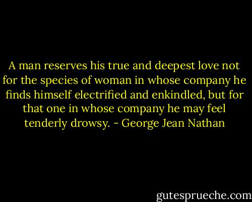 A man reserves his true and deepest love not for the species of woman in whose company he finds himself electrified and enkindled, but for that one in whose company he may feel tenderly drowsy. - George Jean Nathan