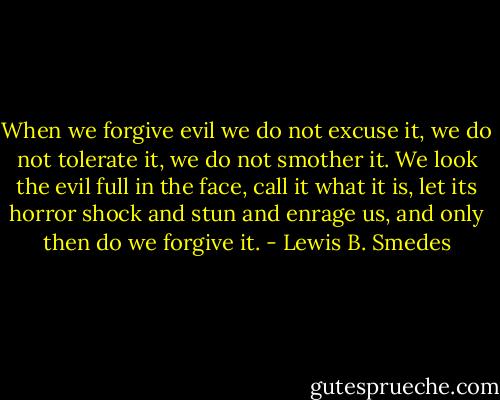 When we forgive evil we do not excuse it, we do not tolerate it, we do not smother it. We look the evil full in the face, call it what it is, let its horror shock and stun and enrage us, and only then do we forgive it. - Lewis B. Smedes