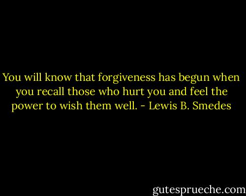 You will know that forgiveness has begun when you recall those who hurt you and feel the power to wish them well. - Lewis B. Smedes