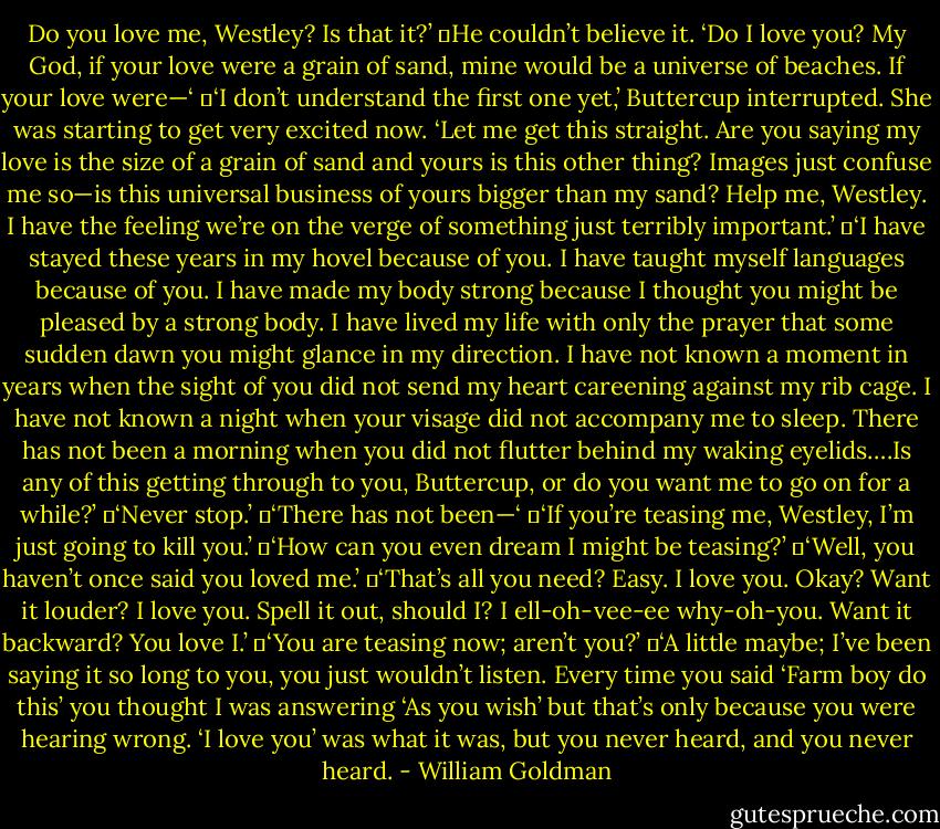 Do you love me, Westley? Is that it?’<br />	He couldn’t believe it. ‘Do I love you? My God, if your love were a grain of sand, mine would be a universe of beaches. If your love were—‘<br />	‘I don’t understand the first one yet,’ Buttercup interrupted. She was starting to get very excited now. ‘Let me get this straight. Are you saying my love is the size of a grain of sand and yours is this other thing? Images just confuse me so—is this universal business of yours bigger than my sand? Help me, Westley. I have the feeling we’re on the verge of something just terribly important.’<br />	‘I have stayed these years in my hovel because of you. I have taught myself languages because of you. I have made my body strong because I thought you might be pleased by a strong body. I have lived my life with only the prayer that some sudden dawn you might glance in my direction. I have not known a moment in years when the sight of you did not send my heart careening against my rib cage. I have not known a night when your visage did not accompany me to sleep. There has not been a morning when you did not flutter behind my waking eyelids….Is any of this getting through to you, Buttercup, or do you want me to go on for a while?’<br />	‘Never stop.’<br />	‘There has not been—‘<br />	‘If you’re teasing me, Westley, I’m just going to kill you.’<br />	‘How can you even dream I might be teasing?’<br />	‘Well, you haven’t once said you loved me.’<br />	‘That’s all you need? Easy. I love you. Okay? Want it louder? I love you. Spell it out, should I? I ell-oh-vee-ee why-oh-you. Want it backward? You love I.’<br />	‘You are teasing now; aren’t you?’<br />	‘A little maybe; I’ve been saying it so long to you, you just wouldn’t listen. Every time you said ‘Farm boy do this’ you thought I was answering ‘As you wish’ but that’s only because you were hearing wrong. ‘I love you’ was what it was, but you never heard, and you never heard. - William Goldman