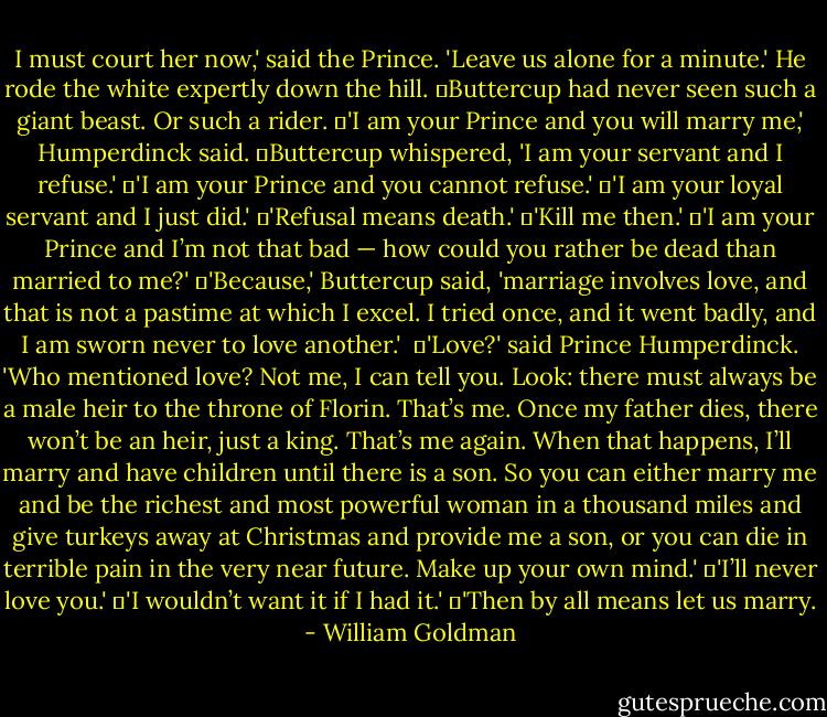 I must court her now,' said the Prince. 'Leave us alone for a minute.' He rode the white expertly down the hill.<br />	Buttercup had never seen such a giant beast. Or such a rider.<br />	'I am your Prince and you will marry me,' Humperdinck said.<br />	Buttercup whispered, 'I am your servant and I refuse.'<br />	'I am your Prince and you cannot refuse.'<br />	'I am your loyal servant and I just did.'<br />	'Refusal means death.'<br />	'Kill me then.'<br />	'I am your Prince and I’m not that bad — how could you rather be dead than married to me?'<br />	'Because,' Buttercup said, 'marriage involves love, and that is not a pastime at which I excel. I tried once, and it went badly, and I am sworn never to love another.' <br />	'Love?' said Prince Humperdinck. 'Who mentioned love? Not me, I can tell you. Look: there must always be a male heir to the throne of Florin. That’s me. Once my father dies, there won’t be an heir, just a king. That’s me again. When that happens, I’ll marry and have children until there is a son. So you can either marry me and be the richest and most powerful woman in a thousand miles and give turkeys away at Christmas and provide me a son, or you can die in terrible pain in the very near future. Make up your own mind.'<br />	'I’ll never love you.'<br />	'I wouldn’t want it if I had it.'<br />	'Then by all means let us marry. - William Goldman