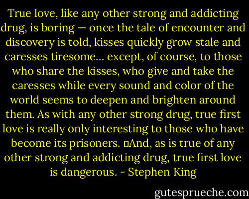 True love, like any other strong and addicting drug, is boring — once the tale of encounter and discovery is told, kisses quickly grow stale and caresses tiresome… except, of course, to those who share the kisses, who give and take the caresses while every sound and color of the world seems to deepen and brighten around them. As with any other strong drug, true first love is really only interesting to those who have become its prisoners.<br />	And, as is true of any other strong and addicting drug, true first love is dangerous. - Stephen King