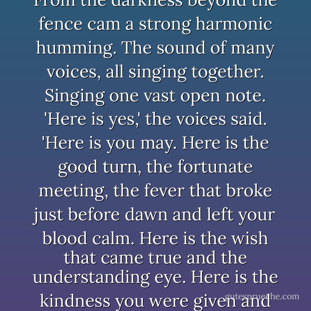 Jake stood on the corner of Second and Forty-sixth, looking at a board fence about five feet high. Tears were streaming down his cheeks. From the darkness beyond the fence cam a strong harmonic humming. The sound of many voices, all singing together. Singing one vast open note. 'Here is yes,' the voices said. 'Here is you may. Here is the good turn, the fortunate meeting, the fever that broke just before dawn and left your blood calm. Here is the wish that came true and the understanding eye. Here is the kindness you were given and thus learned to pass on. Here is the sanity and clarity you thought were lost. Here, everything is all right. - Stephen King