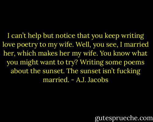 I can’t help but notice that you keep writing love poetry to my wife. Well, you see, I married her, which makes her my wife. You know what you might want to try? Writing some poems about the sunset. The sunset isn’t fucking married. - A.J. Jacobs