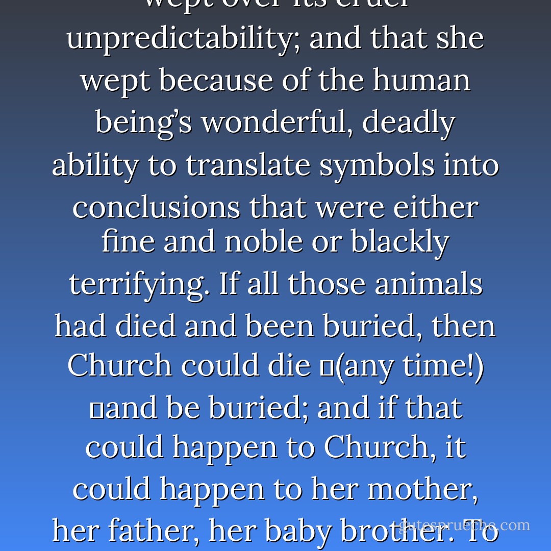 He held her and rocked her, believing, rightly or wrongly, that Ellie wept for the very intractability of death, its imperviousness to argument or to a little girl’s tears; that she wept over its cruel unpredictability; and that she wept because of the human being’s wonderful, deadly ability to translate symbols into conclusions that were either fine and noble or blackly terrifying. If all those animals had died and been buried, then Church could die<br />	(any time!)<br />	and be buried; and if that could happen to Church, it could happen to her mother, her father, her baby brother. To herself. Death was a vague idea; the Pet Sematary was real. In the texture of those rude markers were truths which even a child’s hands could feel. - Stephen King