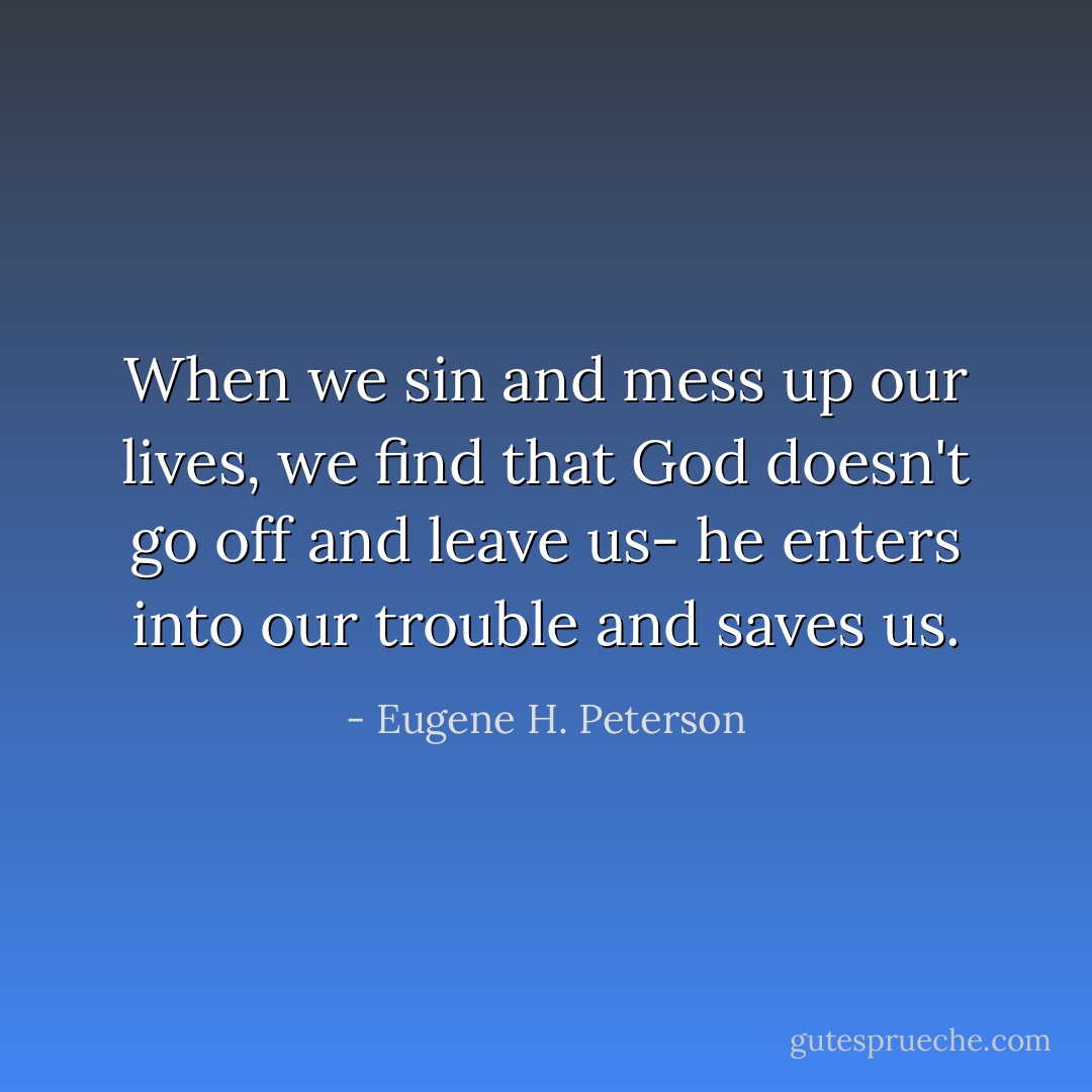 When we sin and mess up our lives, we find that God doesn't go off and leave us- he enters into our trouble and saves us. - Eugene H. Peterson