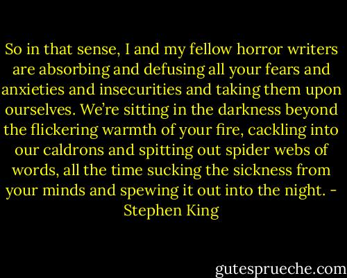 So in that sense, I and my fellow horror writers are absorbing and defusing all your fears and anxieties and insecurities and taking them upon ourselves. We’re sitting in the darkness beyond the flickering warmth of your fire, cackling into our caldrons and spitting out spider webs of words, all the time sucking the sickness from your minds and spewing it out into the night. - Stephen King